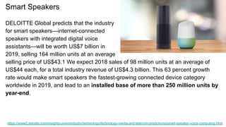 Smart Speakers
DELOITTE Global predicts that the industry
for smart speakers—internet-connected
speakers with integrated digital voice
assistants—will be worth US$7 billion in
2019, selling 164 million units at an average
selling price of US$43.1 We expect 2018 sales of 98 million units at an average of
US$44 each, for a total industry revenue of US$4.3 billion. This 63 percent growth
rate would make smart speakers the fastest-growing connected device category
worldwide in 2019, and lead to an installed base of more than 250 million units by
year-end.
https://www2.deloitte.com/insights/us/en/industry/technology/technology-media-and-telecom-predictions/smart-speaker-voice-computing.html
 