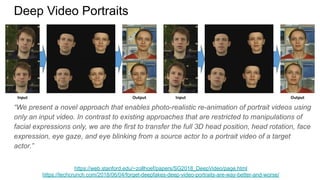 Deep Video Portraits
https://web.stanford.edu/~zollhoef/papers/SG2018_DeepVideo/page.html
https://techcrunch.com/2018/06/04/forget-deepfakes-deep-video-portraits-are-way-better-and-worse/
“We present a novel approach that enables photo-realistic re-animation of portrait videos using
only an input video. In contrast to existing approaches that are restricted to manipulations of
facial expressions only, we are the first to transfer the full 3D head position, head rotation, face
expression, eye gaze, and eye blinking from a source actor to a portrait video of a target
actor.”
 
