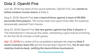 Dota 2: OpenAI Five
(Jun 25, 2018) Our team of five neural networks, OpenAI Five, has started to
defeat amateur human teams at Dota 2.
(Aug 5, 2018) OpenAI Five won a best-of-three against a team of 99.95th
percentile Dota players. The human team won game three after the audience
adversarially selected Five’s heroes.
(Aug 23, 2018) OpenAI Five lost two games against top Dota 2 players at
The International in Vancouver this week, maintaining a good chance of winning
for the first 20-35 minutes of both games.
(Apr 13, 2019) In a series of live competitions between the reigning Dota 2
world champion team OG and the five-bot team OpenAI Five, the AI won two
matches back-to-back, settling the best-of-three tournament.
https://blog.openai.com/openai-five/
 