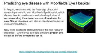 Predicting eye disease with Moorfields Eye Hospital
https://deepmind.com/blog/predicting-eye-disease-moorfields/
In August, we announced the first stage of our joint
research partnership with Moorfields Eye Hospital, which
showed how AI could match world-leading doctors at
recommending the correct course of treatment for
over 50 eye diseases, and also explain how it arrives at
its recommendations.
Now we’re excited to start working on the next research
challenge – whether we can help clinicians predict eye
diseases before symptoms set in.
 