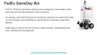 FedEx SameDay Bot
https://about.van.fedex.com/newsroom/thefuturefedex/
(Feb 27, 2019) An autonomous delivery device designed to help retailers make
same-day and last-mile deliveries to their customers.
On average, more than 60 percent of merchants’ customers live within three miles
of a store location, demonstrating the opportunity for on-demand, hyper-local
delivery.
FedEx plans to test the bot this summer in select markets, including Memphis,
Tenn., pending final city approvals.
 