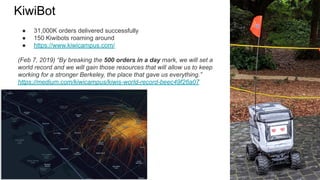 ● 31,000K orders delivered successfully
● 150 Kiwibots roaming around
● https://www.kiwicampus.com/
(Feb 7, 2019) “By breaking the 500 orders in a day mark, we will set a
world record and we will gain those resources that will allow us to keep
working for a stronger Berkeley, the place that gave us everything.”
https://medium.com/kiwicampus/kiwis-world-record-beec49f26a07
KiwiBot
 