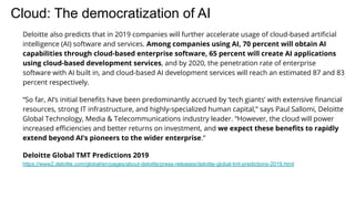 Cloud: The democratization of AI
Deloitte also predicts that in 2019 companies will further accelerate usage of cloud-based artiﬁcial
intelligence (AI) software and services. Among companies using AI, 70 percent will obtain AI
capabilities through cloud-based enterprise software, 65 percent will create AI applications
using cloud-based development services, and by 2020, the penetration rate of enterprise
software with AI built in, and cloud-based AI development services will reach an estimated 87 and 83
percent respectively.
“So far, AI’s initial beneﬁts have been predominantly accrued by ‘tech giants’ with extensive ﬁnancial
resources, strong IT infrastructure, and highly-specialized human capital,” says Paul Sallomi, Deloitte
Global Technology, Media & Telecommunications industry leader. “However, the cloud will power
increased eﬃciencies and better returns on investment, and we expect these beneﬁts to rapidly
extend beyond AI’s pioneers to the wider enterprise.”
Deloitte Global TMT Predictions 2019
https://www2.deloitte.com/global/en/pages/about-deloitte/press-releases/deloitte-global-tmt-predictions-2019.html
 