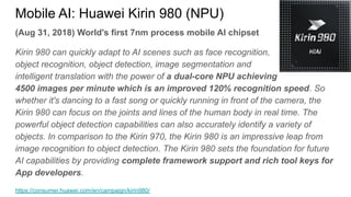 (Aug 31, 2018) World's first 7nm process mobile AI chipset
Kirin 980 can quickly adapt to AI scenes such as face recognition,
object recognition, object detection, image segmentation and
intelligent translation with the power of a dual-core NPU achieving
4500 images per minute which is an improved 120% recognition speed. So
whether it's dancing to a fast song or quickly running in front of the camera, the
Kirin 980 can focus on the joints and lines of the human body in real time. The
powerful object detection capabilities can also accurately identify a variety of
objects. In comparison to the Kirin 970, the Kirin 980 is an impressive leap from
image recognition to object detection. The Kirin 980 sets the foundation for future
AI capabilities by providing complete framework support and rich tool keys for
App developers.
https://consumer.huawei.com/en/campaign/kirin980/
Mobile AI: Huawei Kirin 980 (NPU)
 