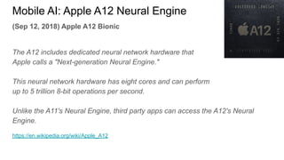 (Sep 12, 2018) Apple A12 Bionic
The A12 includes dedicated neural network hardware that
Apple calls a "Next-generation Neural Engine."
This neural network hardware has eight cores and can perform
up to 5 trillion 8-bit operations per second.
Unlike the A11's Neural Engine, third party apps can access the A12's Neural
Engine.
https://en.wikipedia.org/wiki/Apple_A12
Mobile AI: Apple A12 Neural Engine
 