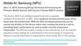 (Nov 14, 2018) Samsung Brings On-device AI Processing for
Premium Mobile Devices with Exynos 9 Series 9820 Processor
The Exynos 9820 is an intelligent powerhouse with a separate
hardware AI-accelerator, or NPU, which performs AI tasks around seven times
faster than the predecessor. With the NPU, AI-related processing can be
carried out directly on the device rather than sending the task to a server,
providing faster performance as well as better security of personal
information. The NPU will enable a variety of new experiences such as instantly
adjusting camera settings for a shot based on the surroundings or recognizing
objects to provide information in augmented or virtual reality (AR or VR) settings.
https://news.samsung.com/global/samsung-brings-on-device-ai-processing-for-premium-mobile-devices-with-exynos-9-seri
es-9820-processor
https://www.samsung.com/semiconductor/minisite/exynos/products/mobileprocessor/exynos-9-series-9820/
Mobile AI: Samsung (NPU)
 
