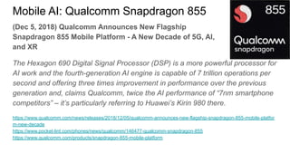 (Dec 5, 2018) Qualcomm Announces New Flagship
Snapdragon 855 Mobile Platform - A New Decade of 5G, AI,
and XR
The Hexagon 690 Digital Signal Processor (DSP) is a more powerful processor for
AI work and the fourth-generation AI engine is capable of 7 trillion operations per
second and offering three times improvement in performance over the previous
generation and, claims Qualcomm, twice the AI performance of “7nm smartphone
competitors” – it’s particularly referring to Huawei’s Kirin 980 there.
https://www.qualcomm.com/news/releases/2018/12/05/qualcomm-announces-new-flagship-snapdragon-855-mobile-platfor
m-new-decade
https://www.pocket-lint.com/phones/news/qualcomm/146477-qualcomm-snapdragon-855
https://www.qualcomm.com/products/snapdragon-855-mobile-platform
Mobile AI: Qualcomm Snapdragon 855
 