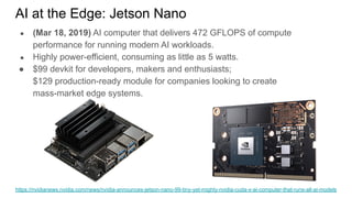 AI at the Edge: Jetson Nano
● (Mar 18, 2019) AI computer that delivers 472 GFLOPS of compute
performance for running modern AI workloads.
● Highly power-efficient, consuming as little as 5 watts.
● $99 devkit for developers, makers and enthusiasts;
$129 production-ready module for companies looking to create
mass-market edge systems.
https://nvidianews.nvidia.com/news/nvidia-announces-jetson-nano-99-tiny-yet-mighty-nvidia-cuda-x-ai-computer-that-runs-all-ai-models
 