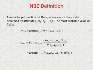 NBC Definition
• Assume target function is f:D->V, where each instance d is
described by attributes <a1, a2, .., an>. The most probable value of
f(d) is
)
,..,
,
|
(
max
arg 2
1 n
j
V
v
MAP a
a
a
v
P
v j

)
,..,
,
(
)
(
)
,..,
,
(
max
arg
2
1
2
1
n
j
n
V
v
MAP
a
a
a
P
v
P
a
a
a
P
v j

)
(
)
|
,..,
,
(
max
arg 2
1 j
j
n
V
v v
P
v
a
a
a
P
j

 