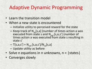 Adaptive Dynamic Programming
• Learn the transition model
• When a new state is encountered
– Initialize utility to perceived reward for the state
– Keep track of Nsa[s,a] (number of times action a was
executed from state s and Nsas’[s,a,s’] (number of
times action a was executed from state s resulting in
state s’
– T[s,a,s’] = Nsas’[s,a,s’]/Nsa[s,a]
– Update utility as before
• Solve n equations in n unknowns, n = |states|
• Converges slowly
 