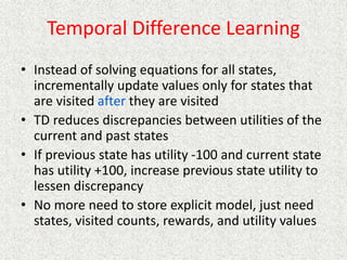 Temporal Difference Learning
• Instead of solving equations for all states,
incrementally update values only for states that
are visited after they are visited
• TD reduces discrepancies between utilities of the
current and past states
• If previous state has utility -100 and current state
has utility +100, increase previous state utility to
lessen discrepancy
• No more need to store explicit model, just need
states, visited counts, rewards, and utility values
 