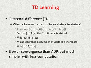 TD Learning
• Temporal difference (TD)
– When observe transition from state s to state s’
•
• Set U(s') to R(s') the first time s' is visited
• is learning rate
• can decrease as number of visits to s increases
• (N[s])~1/N[s]
• Slower convergence than ADP, but much
simpler with less computation



 
