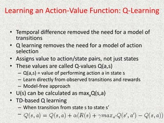 Learning an Action-Value Function: Q-Learning
• Temporal difference removed the need for a model of
transitions
• Q learning removes the need for a model of action
selection
• Assigns value to action/state pairs, not just states
• These values are called Q-values Q(a,s)
– Q(a,s) = value of performing action a in state s
– Learn directly from observed transitions and rewards
– Model-free approach
• U(s) can be calculated as maxaQ(s,a)
• TD-based Q learning
– When transition from state s to state s’
–
 