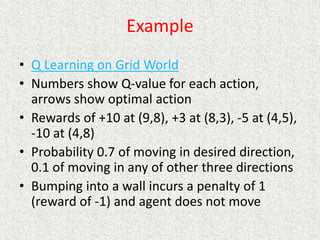 Example
• Q Learning on Grid World
• Numbers show Q-value for each action,
arrows show optimal action
• Rewards of +10 at (9,8), +3 at (8,3), -5 at (4,5),
-10 at (4,8)
• Probability 0.7 of moving in desired direction,
0.1 of moving in any of other three directions
• Bumping into a wall incurs a penalty of 1
(reward of -1) and agent does not move
 