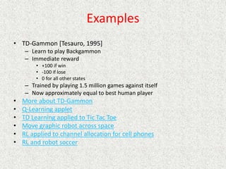 Examples
• TD-Gammon [Tesauro, 1995]
– Learn to play Backgammon
– Immediate reward
• +100 if win
• -100 if lose
• 0 for all other states
– Trained by playing 1.5 million games against itself
– Now approximately equal to best human player
• More about TD-Gammon
• Q-Learning applet
• TD Learning applied to Tic Tac Toe
• Move graphic robot across space
• RL applied to channel allocation for cell phones
• RL and robot soccer
 