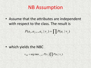 NB Assumption
• Assume that the attributes are independent
with respect to the class. The result is
• which yields the NBC


i
j
i
j
n v
a
P
v
a
a
a
P )
|
(
)
|
,..,
,
( 2
1



i
j
i
j
V
v
NB v
a
P
v
P
v j
)
|
(
)
(
max
arg
 