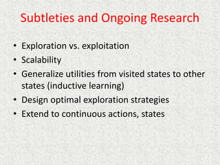 Subtleties and Ongoing Research
• Exploration vs. exploitation
• Scalability
• Generalize utilities from visited states to other
states (inductive learning)
• Design optimal exploration strategies
• Extend to continuous actions, states
 