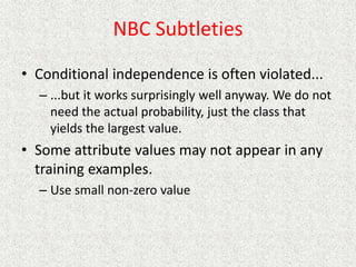 NBC Subtleties
• Conditional independence is often violated...
– ...but it works surprisingly well anyway. We do not
need the actual probability, just the class that
yields the largest value.
• Some attribute values may not appear in any
training examples.
– Use small non-zero value
 