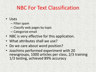 NBC For Text Classification
• Uses
– Filter spam
– Classify web pages by topic
– Categorize email
• NBC is very effective for this application.
• What attributes shall we use?
• Do we care about word position?
• Joachims performed experiment with 20
newsgroups, 1000 articles per class, 2/3 training
1/3 testing, achieved 89% accuracy
 