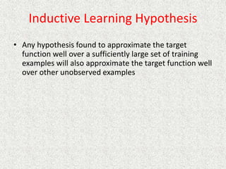 Inductive Learning Hypothesis
• Any hypothesis found to approximate the target
function well over a sufficiently large set of training
examples will also approximate the target function well
over other unobserved examples
 