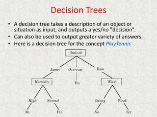 Decision Trees
• A decision tree takes a description of an object or
situation as input, and outputs a yes/no "decision".
• Can also be used to output greater variety of answers.
• Here is a decision tree for the concept PlayTennis
 