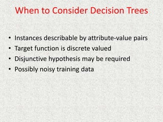When to Consider Decision Trees
• Instances describable by attribute-value pairs
• Target function is discrete valued
• Disjunctive hypothesis may be required
• Possibly noisy training data
 