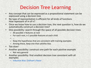 Decision Tree Learning
• Any concept that can be expressed as a propositional statement can be
expressed using a decision tree
• No type of representation is efficient for all kinds of functions
How represent of m of n?
• Once we know how to use a decision tree, the next question is, how do we
automatically construct a decision tree?
• One possibility: search through the space of all possible decision trees
– All possible n features at root
– For each root, n-1 possible features at each child
– …
– Keep the hypotheses that are consistent with training examples
– Among these, keep one that satisfies bias
• Too slow!
• Another possibility: construct one path for each positive example
– Not very general
• Another possibility: find smallest decision tree consistent with all
examples
– Inductive Bias: Ockham's Razor
 
