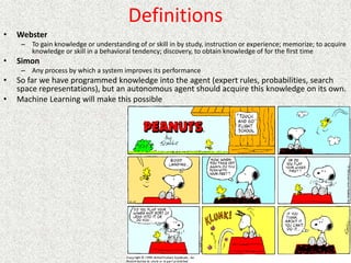 Definitions
• Webster
– To gain knowledge or understanding of or skill in by study, instruction or experience; memorize; to acquire
knowledge or skill in a behavioral tendency; discovery, to obtain knowledge of for the first time
• Simon
– Any process by which a system improves its performance
• So far we have programmed knowledge into the agent (expert rules, probabilities, search
space representations), but an autonomous agent should acquire this knowledge on its own.
• Machine Learning will make this possible
 