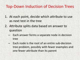 Top-Down Induction of Decision Trees
1. At each point, decide which attribute to use
as next test in the tree
2. Attribute splits data based on answer to
question
– Each answer forms a separate node in decision
tree
– Each node is the root of an entire sub-decision
tree problem, possibly with fewer examples and
one fewer attribute than its parent
 