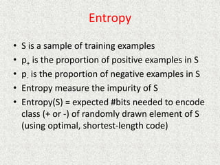 Entropy
• S is a sample of training examples
• p+ is the proportion of positive examples in S
• p- is the proportion of negative examples in S
• Entropy measure the impurity of S
• Entropy(S) = expected #bits needed to encode
class (+ or -) of randomly drawn element of S
(using optimal, shortest-length code)
 