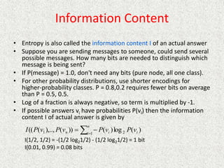 Information Content
• Entropy is also called the information content I of an actual answer
• Suppose you are sending messages to someone, could send several
possible messages. How many bits are needed to distinguish which
message is being sent?
• If P(message) = 1.0, don't need any bits (pure node, all one class).
• For other probability distributions, use shorter encodings for
higher-probability classes. P = 0.8,0.2 requires fewer bits on average
than P = 0.5, 0.5.
• Log of a fraction is always negative, so term is multiplied by -1.
• If possible answers vi have probabilities P(vi) then the information
content I of actual answer is given by
I(1/2, 1/2) = -(1/2 log21/2) - (1/2 log21/2) = 1 bit
I(0.01, 0.99) = 0.08 bits



n
i i
i
n v
P
v
P
v
P
v
P
I 1 2
1 )
(
log
)
(
))
(
),..,
(
((
 