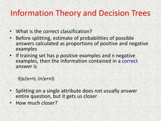 Information Theory and Decision Trees
• What is the correct classification?
• Before splitting, estimate of probabilities of possible
answers calculated as proportions of positive and negative
examples
• If training set has p positive examples and n negative
examples, then the information contained in a correct
answer is
I((p/p+n), (n/p+n))
• Splitting on a single attribute does not usually answer
entire question, but it gets us closer
• How much closer?
 