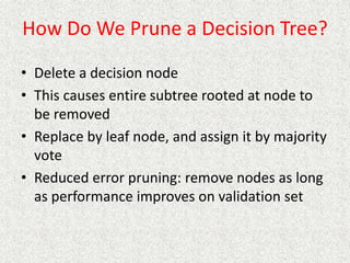 How Do We Prune a Decision Tree?
• Delete a decision node
• This causes entire subtree rooted at node to
be removed
• Replace by leaf node, and assign it by majority
vote
• Reduced error pruning: remove nodes as long
as performance improves on validation set
 