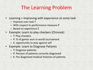 The Learning Problem
• Learning = Improving with experience at some task
– Improve over task T
– With respect to performance measure P
– Based on experience E
• Example: Learn to play checkers (Chinook)
– T: Play checkers
– P: % of games won in world tournament
– E: opportunity to play against self
• Example: Learn to Diagnose Patients
– T: Diagnose patients
– P: Percent of patients correctly diagnosed
– E: Pre-diagnosed medical histories of patients
 