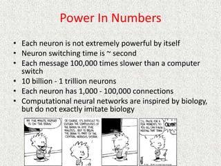 Power In Numbers
• Each neuron is not extremely powerful by itself
• Neuron switching time is ~ second
• Each message 100,000 times slower than a computer
switch
• 10 billion - 1 trillion neurons
• Each neuron has 1,000 - 100,000 connections
• Computational neural networks are inspired by biology,
but do not exactly imitate biology
 