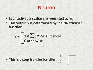 Neuron
• Each activation value xi is weighted by wi
• The output y is determined by the NN transfer
function
y = 1 if > Threshold
0 otherwise
• This is a step transfer function

n
i i
i x
w
1
 