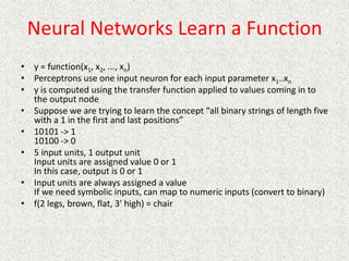 Neural Networks Learn a Function
• y = function(x1, x2, ..., xn)
• Perceptrons use one input neuron for each input parameter x1..xn
• y is computed using the transfer function applied to values coming in to
the output node
• Suppose we are trying to learn the concept “all binary strings of length five
with a 1 in the first and last positions”
• 10101 -> 1
10100 -> 0
• 5 input units, 1 output unit
Input units are assigned value 0 or 1
In this case, output is 0 or 1
• Input units are always assigned a value
If we need symbolic inputs, can map to numeric inputs (convert to binary)
• f(2 legs, brown, flat, 3' high) = chair
 