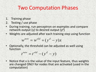 Two Computation Phases
1. Training phase
2. Testing / use phase
• During training, run perceptron on examples and compare
network output (y) to desired output (yd)
• Weights are adjusted after each training step using function
• Optionally, the threshold can be adjusted as well using
function
• Notice that x is the value of the input feature, thus weights
are changed ONLY for nodes that are activated (used in the
computation)
x
y
y
w
w d
old
new
)
( 


)
( y
y
t
t d
old
new



 
