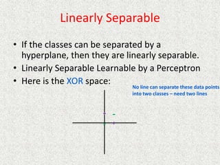 Linearly Separable
• If the classes can be separated by a
hyperplane, then they are linearly separable.
• Linearly Separable Learnable by a Perceptron
• Here is the XOR space:
+
+
-
-
No line can separate these data points
into two classes – need two lines
 