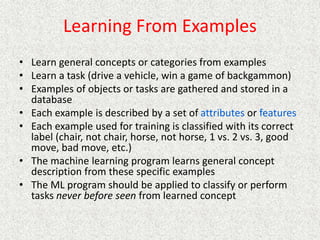 Learning From Examples
• Learn general concepts or categories from examples
• Learn a task (drive a vehicle, win a game of backgammon)
• Examples of objects or tasks are gathered and stored in a
database
• Each example is described by a set of attributes or features
• Each example used for training is classified with its correct
label (chair, not chair, horse, not horse, 1 vs. 2 vs. 3, good
move, bad move, etc.)
• The machine learning program learns general concept
description from these specific examples
• The ML program should be applied to classify or perform
tasks never before seen from learned concept
 