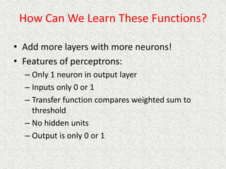 How Can We Learn These Functions?
• Add more layers with more neurons!
• Features of perceptrons:
– Only 1 neuron in output layer
– Inputs only 0 or 1
– Transfer function compares weighted sum to
threshold
– No hidden units
– Output is only 0 or 1
 