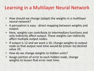 Learning in a Multilayer Neural Network
• How should we change (adapt) the weights in a multilayer
neural network?
• A perceptron is easy - direct mapping between weights and
output.
• Here, weights can contribute to intermediary functions and
only indirectly affect output. These weights can indirectly
affect multiple output nodes.
• If output is 12 and we want a 10, change weights to output
node so that output next time would be (closer to) desired
value 10.
• How do we change weights to hidden units?
• Assign portion of error to each hidden node, change
weights to lessen that error next time.
 