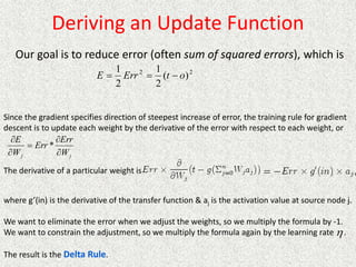 Deriving an Update Function
Our goal is to reduce error (often sum of squared errors), which is
2
2
)
(
2
1
2
1
o
t
Err
E 


Since the gradient specifies direction of steepest increase of error, the training rule for gradient
descent is to update each weight by the derivative of the error with respect to each weight, or
j
j W
Err
Err
W
E





*
The derivative of a particular weight is
where g’(in) is the derivative of the transfer function & aj is the activation value at source node j.
We want to eliminate the error when we adjust the weights, so we multiply the formula by -1.
We want to constrain the adjustment, so we multiply the formula again by the learning rate .
The result is the Delta Rule.

 
