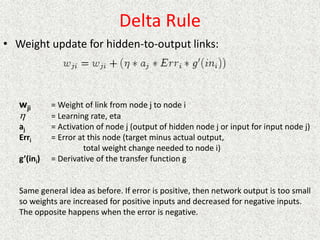 Delta Rule
• Weight update for hidden-to-output links:
wji = Weight of link from node j to node i
= Learning rate, eta
aj = Activation of node j (output of hidden node j or input for input node j)
Erri = Error at this node (target minus actual output,
total weight change needed to node i)
g’(ini) = Derivative of the transfer function g
Same general idea as before. If error is positive, then network output is too small
so weights are increased for positive inputs and decreased for negative inputs.
The opposite happens when the error is negative.

 