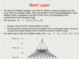 Next Layer
• For input-to-hidden weights, we need to define a value analogous to the
error term for output nodes. Here we perform error backpropagation. Each
hidden node is assigned a portion of the error corresponding to its
contribution to the output node.
• The formula
– Assigns a portion of the responsibility to node j
– The proportion is determined by the weight from j to all output nodes. Now we
can give the weight update rule for links from input to hidden nodes.
• For each input node k to hidden node j use
 