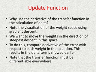 Update Function
• Why use the derivative of the transfer function in
the calculation of delta?
• Note the visualization of the weight space using
gradient descent.
• We want to move the weights in the direction of
steepest descent in this space.
• To do this, compute derivative of the error with
respect to each weight in the equation. This
results in the delta terms showed earlier.
• Note that the transfer function must be
differentiable everywhere.
 