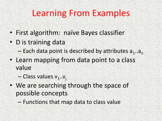 Learning From Examples
• First algorithm: naïve Bayes classifier
• D is training data
– Each data point is described by attributes a1..an
• Learn mapping from data point to a class
value
– Class values v1..vj
• We are searching through the space of
possible concepts
– Functions that map data to class value
 