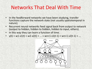 Networks That Deal With Time
• In the feedforward networks we have been studying, transfer
functions capture the network state (not usually spatiotemporal in
nature).
• Recurrent neural networks feed signal back from output to network
(output to hidden, hidden to hidden, hidden to input, others).
• In this way they can learn a function of time.
• y(t) = w1 x1(t) + w2 x2(t) + ... + wn+1 x1(t-1) + wn+1 x2(t-1) + ...
 