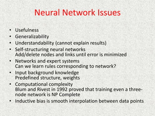 Neural Network Issues
• Usefulness
• Generalizability
• Understandability (cannot explain results)
• Self-structuring neural networks
Add/delete nodes and links until error is minimized
• Networks and expert systems
Can we learn rules corresponding to network?
• Input background knowledge
Predefined structure, weights
• Computational complexity
Blum and Rivest in 1992 proved that training even a three-
node network is NP Complete
• Inductive bias is smooth interpolation between data points
 