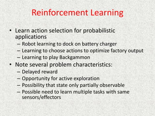 Reinforcement Learning
• Learn action selection for probabilistic
applications
– Robot learning to dock on battery charger
– Learning to choose actions to optimize factory output
– Learning to play Backgammon
• Note several problem characteristics:
– Delayed reward
– Opportunity for active exploration
– Possibility that state only partially observable
– Possible need to learn multiple tasks with same
sensors/effectors
 